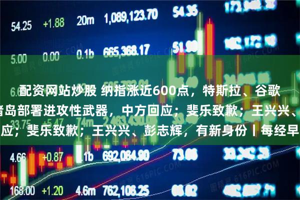 配资网站炒股 纳指涨近600点，特斯拉、谷歌涨超6%；日方在西南诸岛部署进攻性武器，中方回应；斐乐致歉；王兴兴、彭志辉，有新身份丨每经早参
