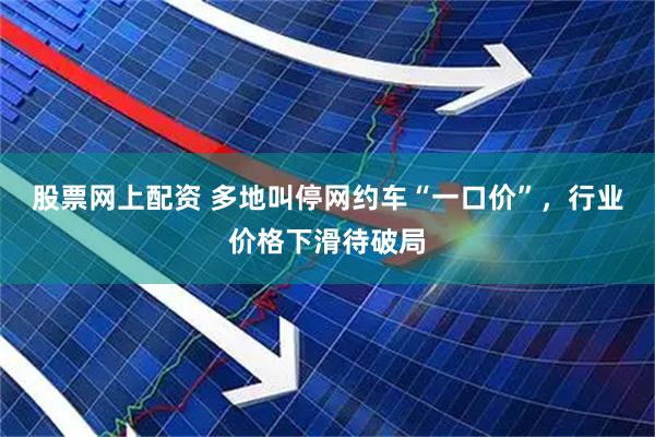 股票网上配资 多地叫停网约车“一口价”，行业价格下滑待破局