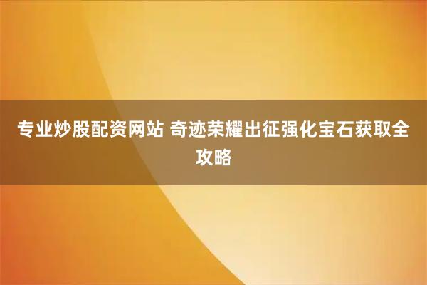 专业炒股配资网站 奇迹荣耀出征强化宝石获取全攻略