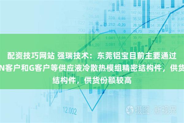 配资技巧网站 强瑞技术：东莞铝宝目前主要通过奇宏等向N客户和G客户等供应液冷散热模组精密结构件，供货份额较高