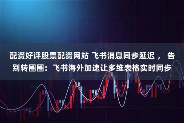 配资好评股票配资网站 飞书消息同步延迟 ， 告别转圈圈：飞书海外加速让多维表格实时同步