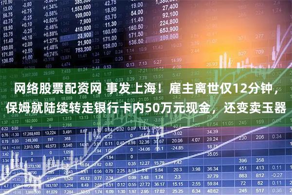 网络股票配资网 事发上海！雇主离世仅12分钟，保姆就陆续转走银行卡内50万元现金，还变卖玉器