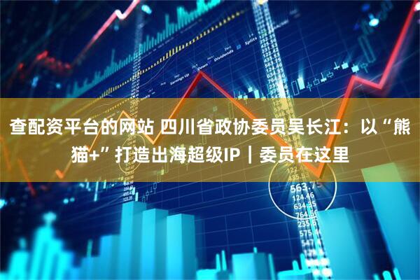 查配资平台的网站 四川省政协委员吴长江：以“熊猫+”打造出海超级IP｜委员在这里
