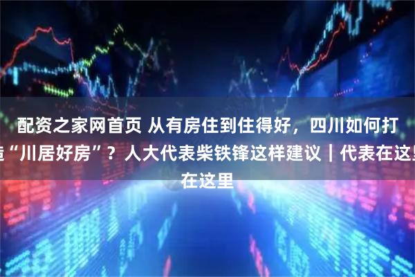 配资之家网首页 从有房住到住得好，四川如何打造“川居好房”？人大代表柴铁锋这样建议｜代表在这里