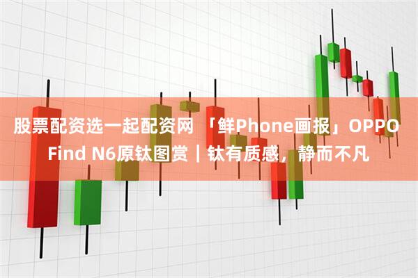 股票配资选一起配资网 「鲜Phone画报」OPPO Find N6原钛图赏｜钛有质感，静而不凡