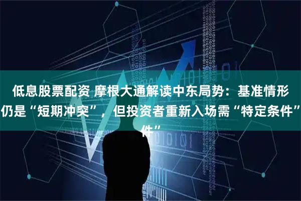 低息股票配资 摩根大通解读中东局势：基准情形仍是“短期冲突”，但投资者重新入场需“特定条件”