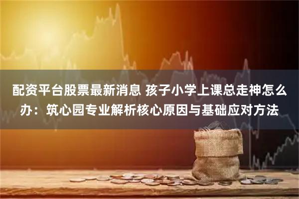配资平台股票最新消息 孩子小学上课总走神怎么办:筑心园专业解析核心原因与基础应对方法