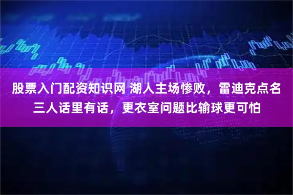 股票入门配资知识网 湖人主场惨败，雷迪克点名三人话里有话，更衣室问题比输球更可怕