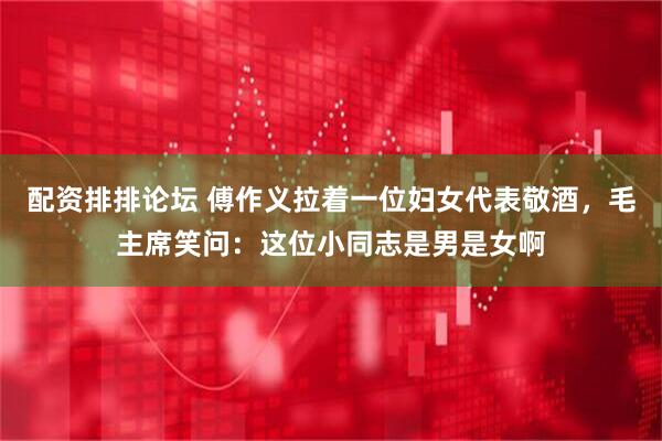 配资排排论坛 傅作义拉着一位妇女代表敬酒，毛主席笑问：这位小同志是男是女啊