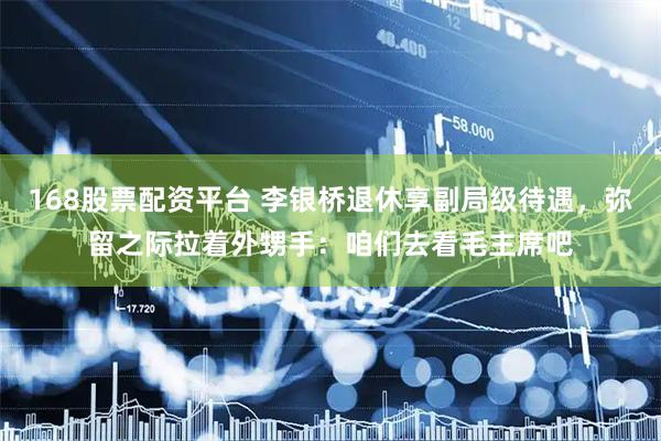 168股票配资平台 李银桥退休享副局级待遇，弥留之际拉着外甥手：咱们去看毛主席吧